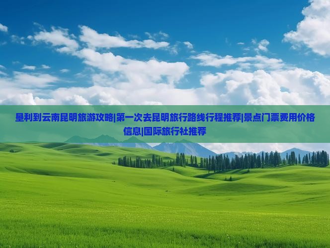 垦利到云南昆明旅游攻略|第一次去昆明旅行路线行程推荐|景点门票费用价格信息|国际旅行社推荐