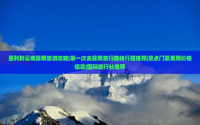 垦利到云南昆明旅游攻略|第一次去昆明旅行路线行程推荐|景点门票费用价格信息|国际旅行社推荐