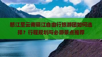 怒江至云南丽江自由行旅游团如何选择？行程规划与必游景点推荐