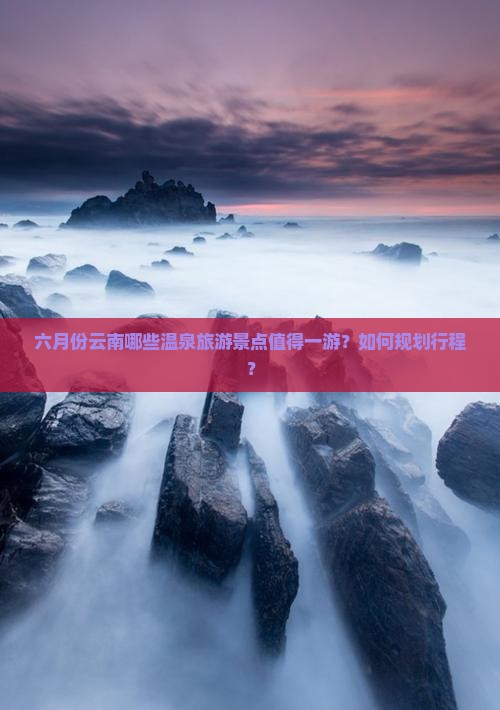 六月份云南哪些温泉旅游景点值得一游？如何规划行程？