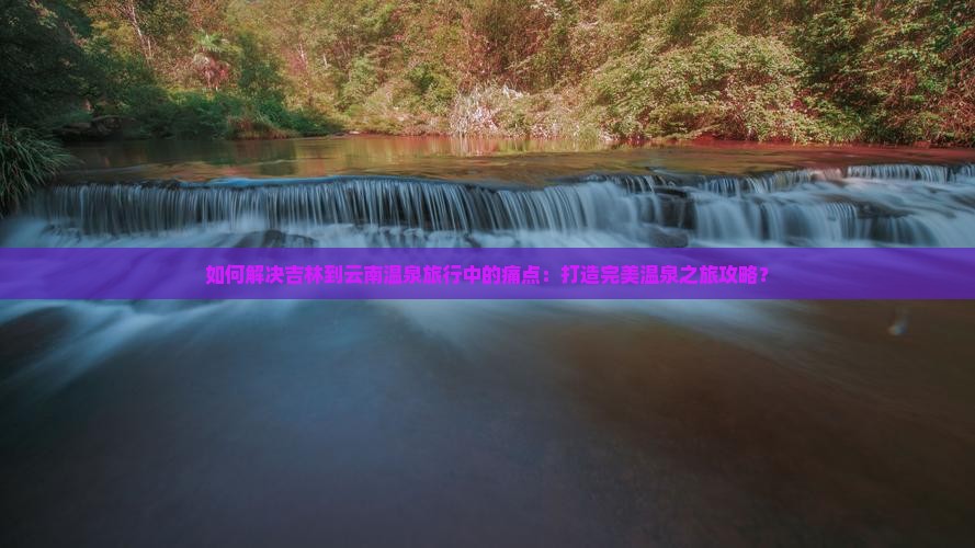 如何解决吉林到云南温泉旅行中的痛点：打造完美温泉之旅攻略？