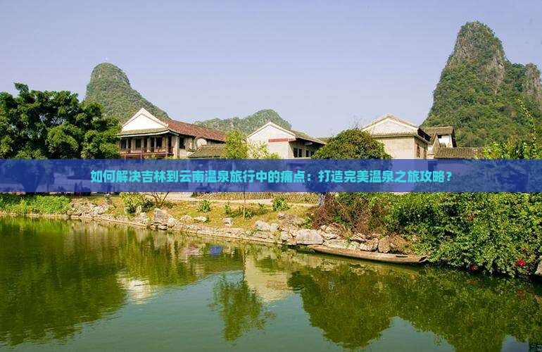 如何解决吉林到云南温泉旅行中的痛点：打造完美温泉之旅攻略？