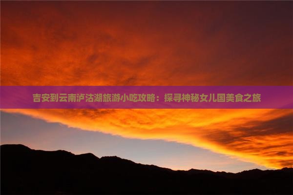 吉安到云南泸沽湖旅游小吃攻略：探寻神秘女儿国美食之旅