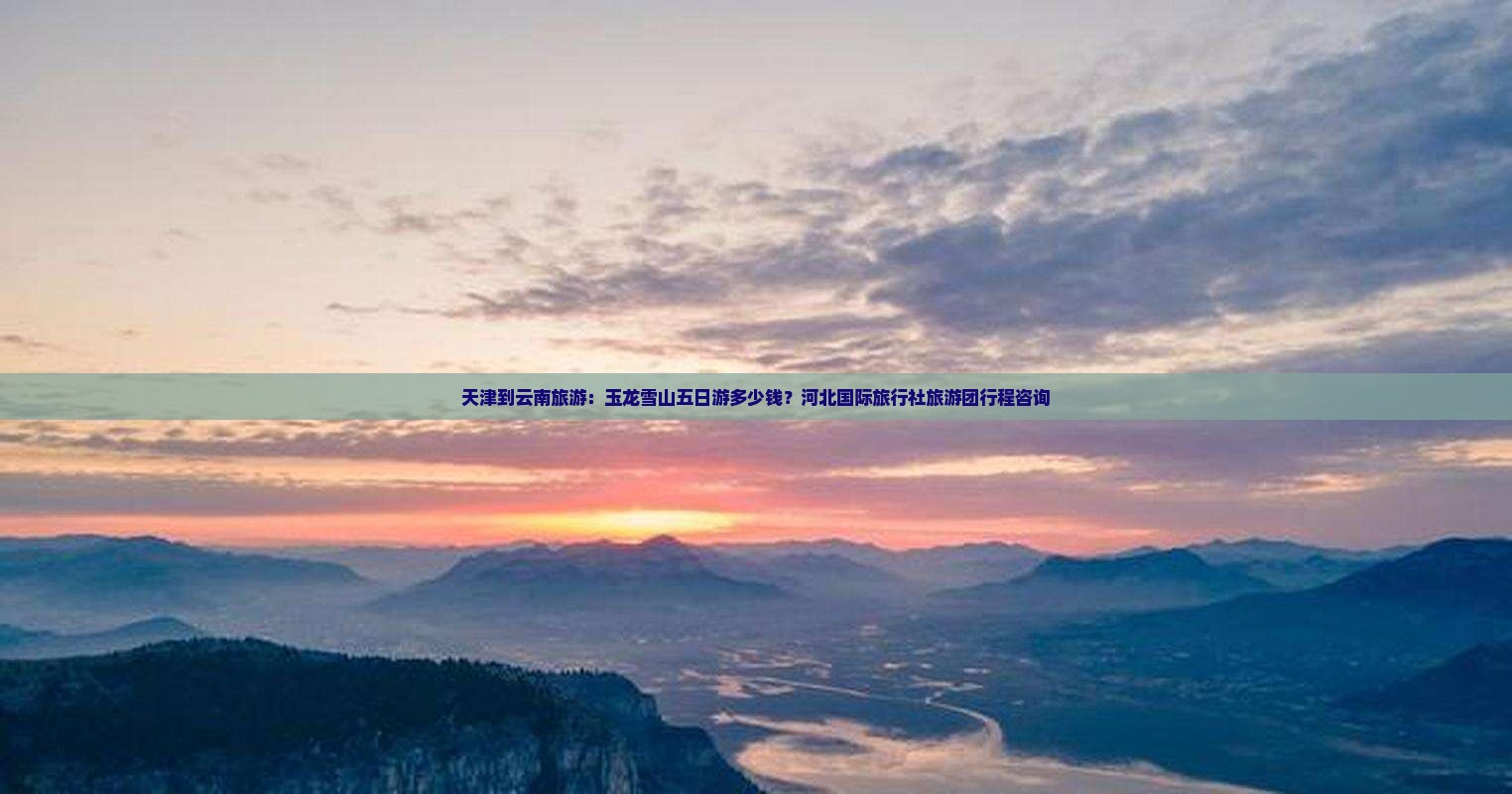 天津到云南旅游：玉龙雪山五日游多少钱？河北国际旅行社旅游团行程咨询