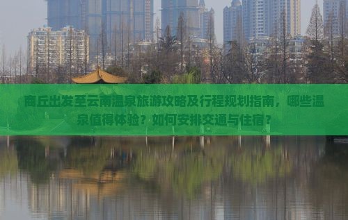 商丘出发至云南温泉旅游攻略及行程规划指南，哪些温泉值得体验？如何安排交通与住宿？