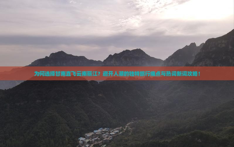 为何选择甘南直飞云南丽江？避开人潮的独特旅行痛点与热词新词攻略！