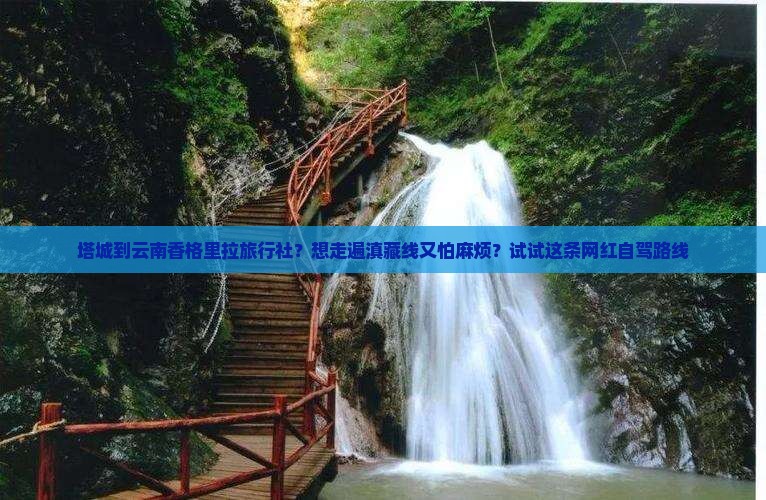 塔城到云南香格里拉旅行社？想走遍滇藏线又怕麻烦？试试这条网红自驾路线