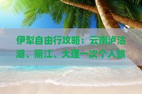 伊犁自由行攻略：云南泸沽湖、丽江、大理一次个人旅行全信息，国际旅行社带你看看必游景点