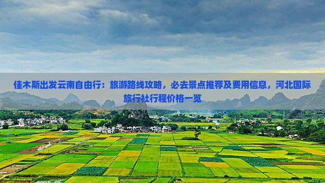 佳木斯出发云南自由行：旅游路线攻略，必去景点推荐及费用信息，河北国际旅行社行程价格一览