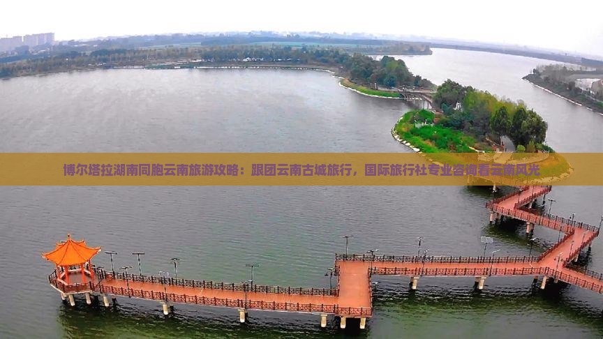 博尔塔拉湖南同胞云南旅游攻略：跟团云南古城旅行，国际旅行社专业咨询看云南风光