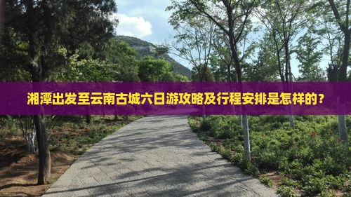 湘潭出发至云南古城六日游攻略及行程安排是怎样的？