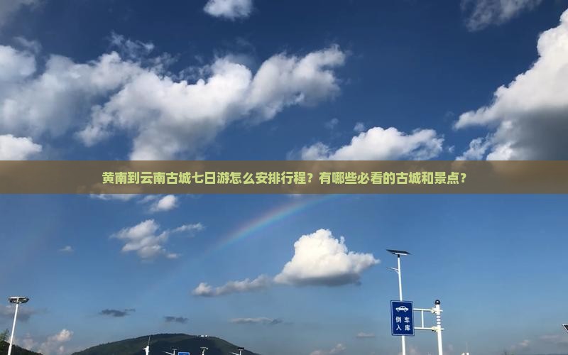黄南到云南古城七日游怎么安排行程？有哪些必看的古城和景点？