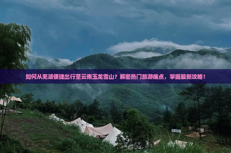如何从芜湖便捷出行至云南玉龙雪山？解密热门旅游痛点，掌握最新攻略！