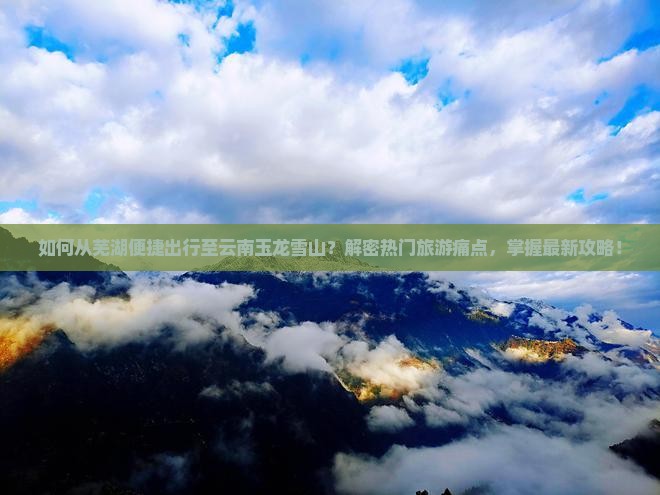 如何从芜湖便捷出行至云南玉龙雪山？解密热门旅游痛点，掌握最新攻略！