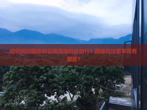 如何规划阳泉到云南洱海的自由行？路线和注意事项有哪些？