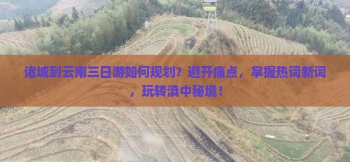 诸城到云南三日游如何规划？避开痛点，掌握热词新词，玩转滇中秘境！
