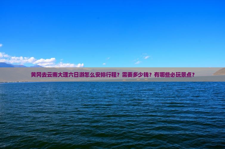黄冈去云南大理六日游怎么安排行程？需要多少钱？有哪些必玩景点？