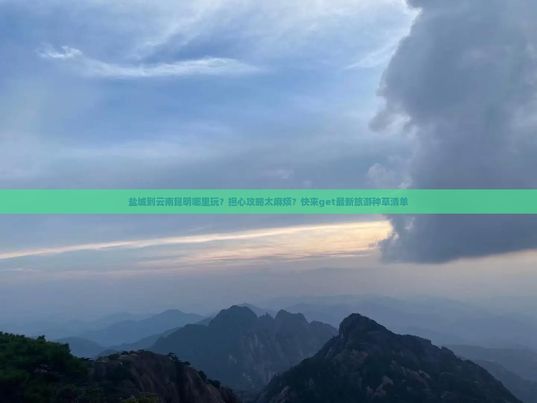 盐城到云南昆明哪里玩？担心攻略太麻烦？快来get最新旅游种草清单