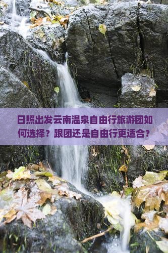 日照出发云南温泉自由行旅游团如何选择？跟团还是自由行更适合？