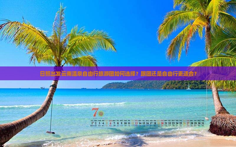 日照出发云南温泉自由行旅游团如何选择？跟团还是自由行更适合？