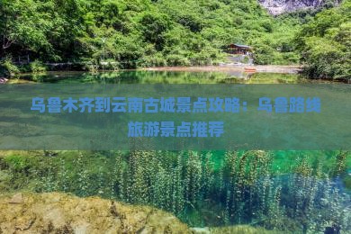 乌鲁木齐到云南古城景点