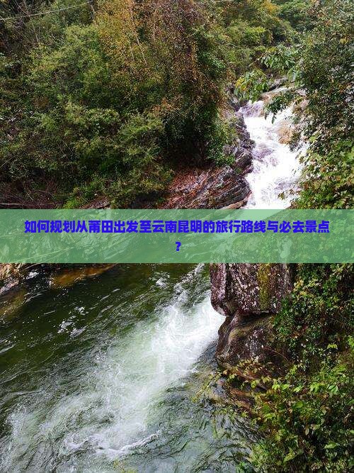 如何规划从莆田出发至云南昆明的旅行路线与必去景点？