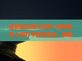 合肥到云南六日游?如何避开人潮打卡网红景点,解锁旅行新姿势 合肥到云南六日游?如何避开人潮打卡网红景点,解锁旅行新姿势