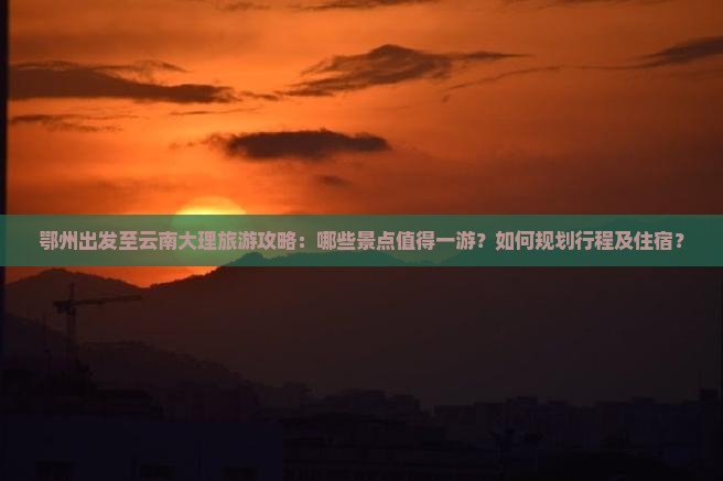 鄂州出发至云南大理旅游攻略：哪些景点值得一游？如何规划行程及住宿？