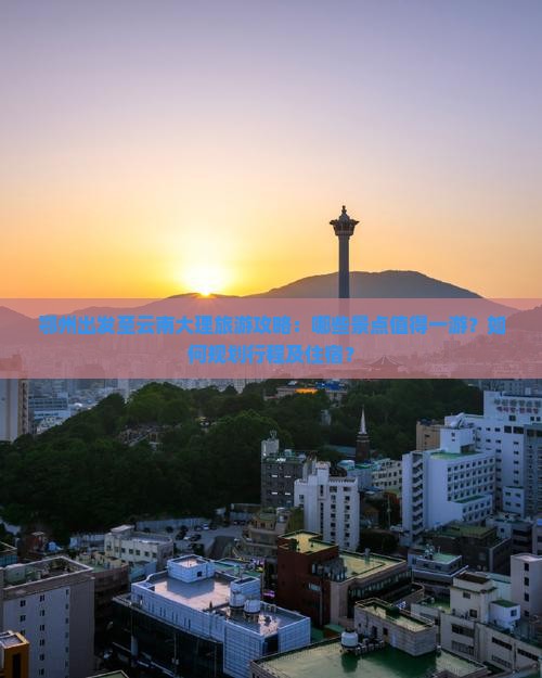 鄂州出发至云南大理旅游攻略：哪些景点值得一游？如何规划行程及住宿？