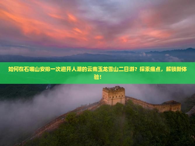 如何在石嘴山安排一次避开人潮的云南玉龙雪山二日游？探索痛点，解锁新体验！