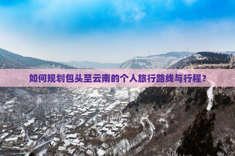 如何规划包头至云南的个人旅行路线与行程？