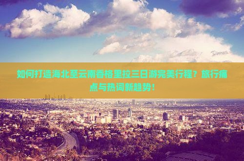 如何打造海北至云南香格里拉三日游完美行程？旅行痛点与热词新趋势！