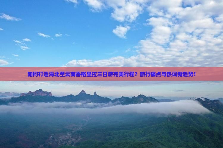 如何打造海北至云南香格里拉三日游完美行程？旅行痛点与热词新趋势！