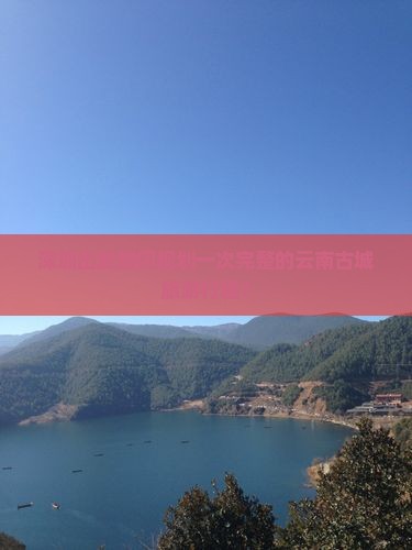 深圳出发如何规划一次完整的云南古城旅游行程？