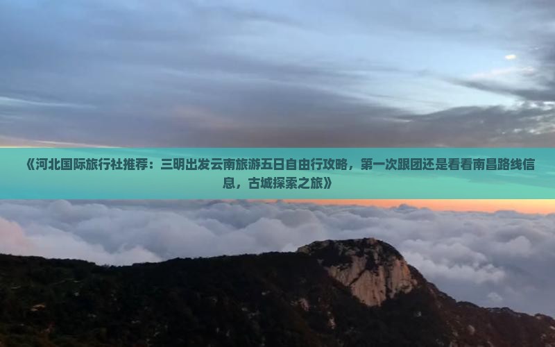 《河北国际旅行社推荐：三明出发云南旅游五日自由行攻略，第一次跟团还是看看南昌路线信息，古城探索之旅》