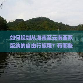 如何规划从海南至云南西双版纳的自由行旅程？有哪些必体验的活动与景点？