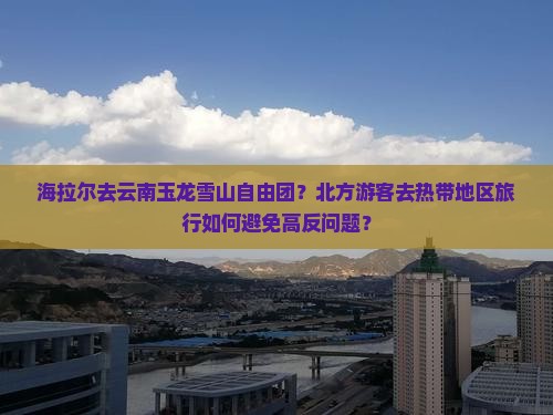 海拉尔去云南玉龙雪山自由团？北方游客去热带地区旅行如何避免高反问题？