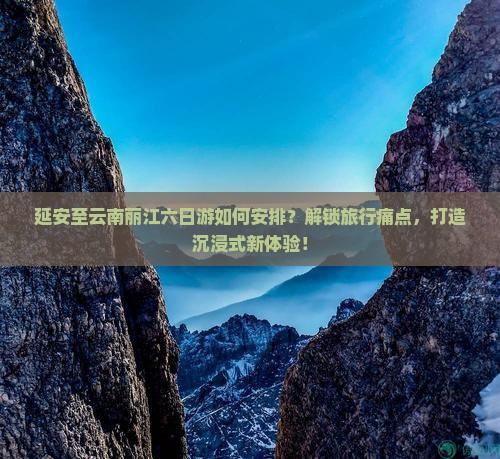 延安至云南丽江六日游如何安排？解锁旅行痛点，打造沉浸式新体验！
