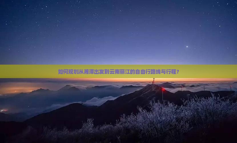 如何规划从湘潭出发到云南丽江的自由行路线与行程？