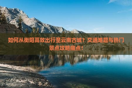 如何从衡阳高效出行至云南古城？交通难题与热门景点攻略痛点！