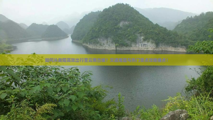 如何从衡阳高效出行至云南古城？交通难题与热门景点攻略痛点！