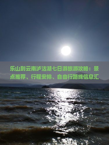 乐山到云南泸沽湖七日游旅游攻略：景点推荐、行程安排、自由行路线信息汇总（含丽江必去景点）