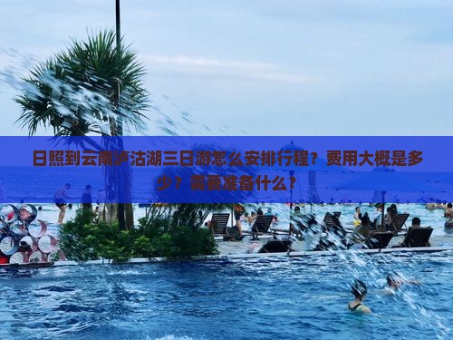 日照到云南泸沽湖三日游怎么安排行程？费用大概是多少？需要准备什么？