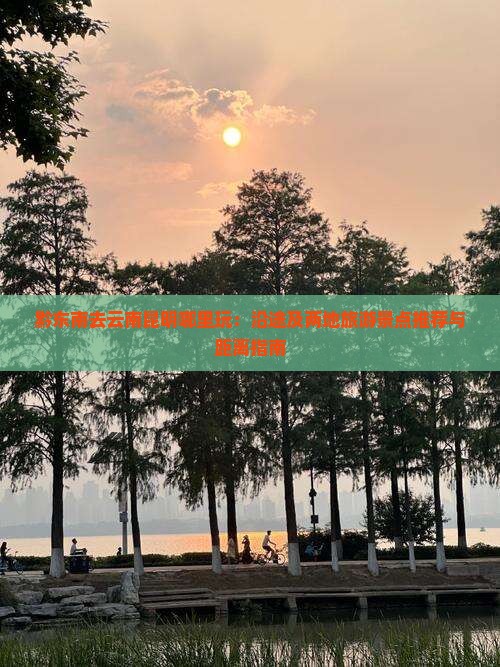 黔东南去云南昆明哪里玩：沿途及两地旅游景点推荐与距离指南