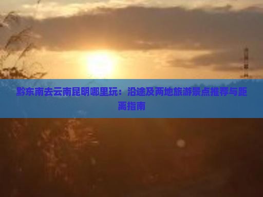 黔东南去云南昆明哪里玩：沿途及两地旅游景点推荐与距离指南