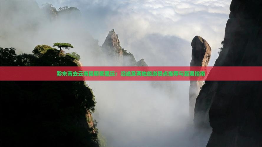 黔东南去云南昆明哪里玩：沿途及两地旅游景点推荐与距离指南
