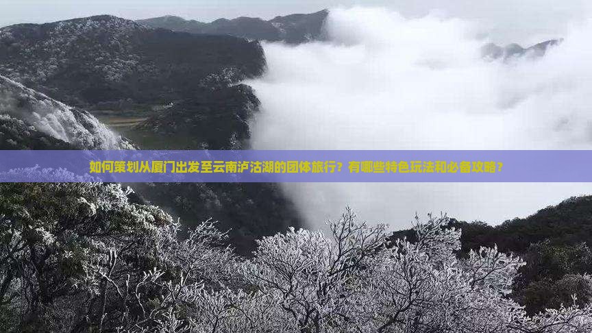 如何策划从厦门出发至云南泸沽湖的团体旅行？有哪些特色玩法和必备攻略？