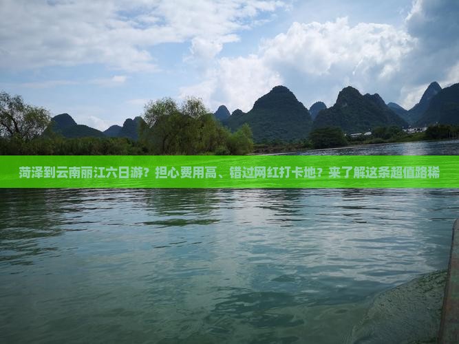 菏泽到云南丽江六日游？担心费用高、错过网红打卡地？来了解这条超值路稀