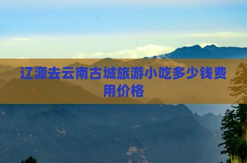 辽源去云南古城旅游小吃多少钱费用价格