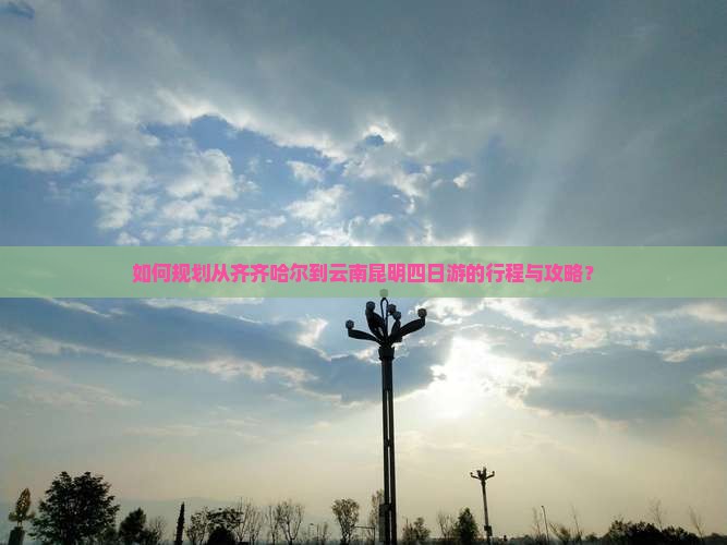 如何规划从齐齐哈尔到云南昆明四日游的行程与攻略？